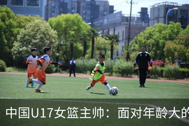 中国U17女篮主帅：面对年龄大的职业俱乐部 队员们打出了团队篮球