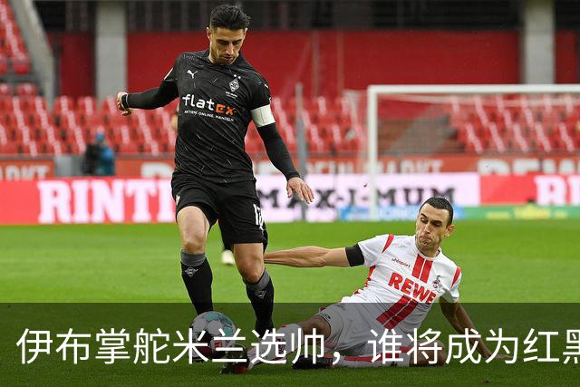 伊布掌舵米兰选帅，谁将成为红黑军团的新指挥官？