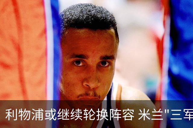 利物浦或继续轮换阵容 米兰"三军用命"有机可乘?