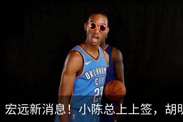 宏远新消息！小陈总上上签，胡明轩重回中国男篮，名宿首谈朱总下课！