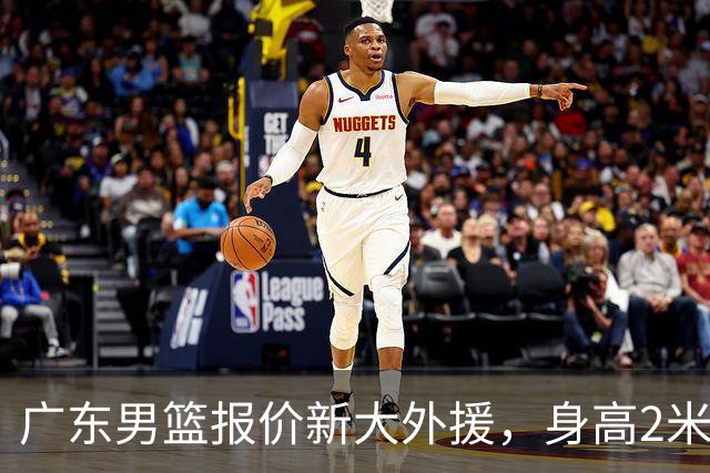 广东男篮报价新大外援，身高2米18NBA场均5+5，王少杰无缘回归！