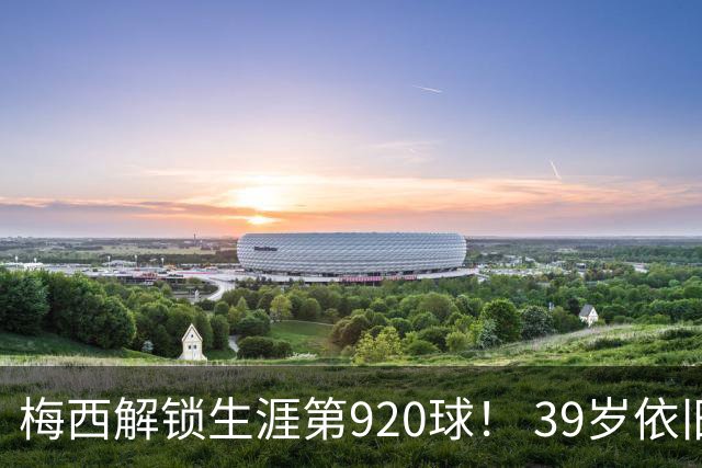 梅西解锁生涯第920球！ 39岁依旧保持巅峰，打进一千球不是梦！