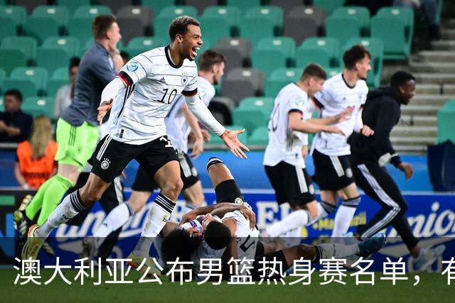 澳大利亚公布男篮热身赛名单，有一人酷似莫兰德，中国男篮名单暂未公布