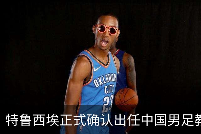 特鲁西埃正式确认出任中国男足教练组组长 邵佳一亲自邀请他助力国家队