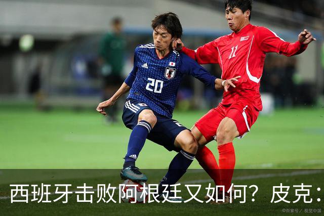 西班牙击败阿根廷又如何？皮克：一场比赛改变不了梅西时代历史的地位